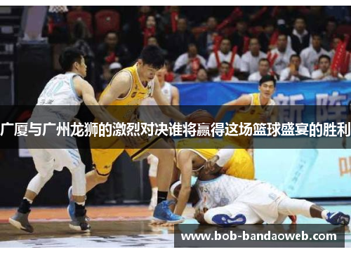 广厦与广州龙狮的激烈对决谁将赢得这场篮球盛宴的胜利