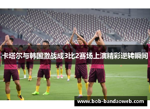 卡塔尔与韩国激战成3比2赛场上演精彩逆转瞬间