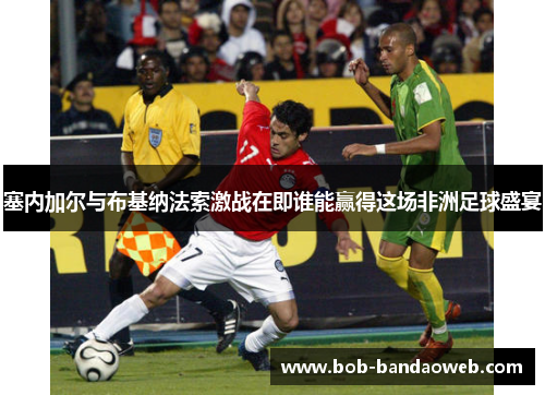 塞内加尔与布基纳法索激战在即谁能赢得这场非洲足球盛宴